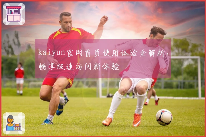 kaiyun官网首页使用体验全解析，畅享极速访问新体验